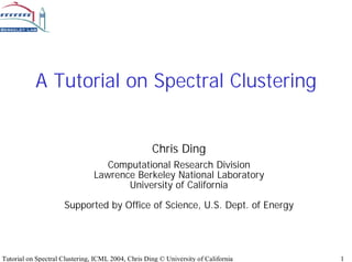 A Tutorial on Spectral Clustering


                                                    Chris Ding
                                   Computational Research Division
                                Lawrence Berkeley National Laboratory
                                       University of California

                     Supported by Office of Science, U.S. Dept. of Energy




Tutorial on Spectral Clustering, ICML 2004, Chris Ding © University of California   1
 