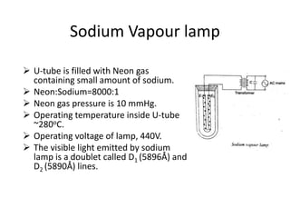 Sodium Vapour lamp
 U-tube is filled with Neon gas
containing small amount of sodium.
 Neon:Sodium=8000:1
 Neon gas pressure is 10 mmHg.
 Operating temperature inside U-tube
~280oC.
 Operating voltage of lamp, 440V.
 The visible light emitted by sodium
lamp is a doublet called D1 (5896Å) and
D2 (5890Å) lines.
 
