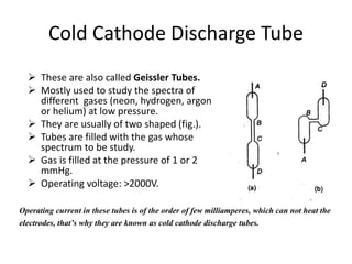 Cold Cathode Discharge Tube
 These are also called Geissler Tubes.
 Mostly used to study the spectra of
different gases (neon, hydrogen, argon
or helium) at low pressure.
 They are usually of two shaped (fig.).
 Tubes are filled with the gas whose
spectrum to be study.
 Gas is filled at the pressure of 1 or 2
mmHg.
 Operating voltage: >2000V.
Operating current in these tubes is of the order of few milliamperes, which can not heat the
electrodes, that’s why they are known as cold cathode discharge tubes.
 