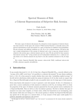 Spectral Measures of Risk:
a Coherent Representation of Subjective Risk Aversion
Carlo Acerbi
Abaxbank, Corso Monforte 34, 20122 Milano (Italy)
First Version: July 10, 2001
This Version: March 17, 2002
Abstract
We study a space of coherent risk measures Mφ obtained as certain expansions of coherent elemen-
tary basis measures. In this space, the concept of “Risk Aversion Function” φ naturally arises as the
spectral representation of each risk measure in a space of functions of conﬁdence level probabilities.
We give necessary and suﬃcient conditions on φ for Mφ to be a coherent measure. We ﬁnd in this
way a simple interpretation of the concept of coherence and a way to map any rational investor’s
subjective risk aversion onto a coherent measure and vice—versa. We also provide for these measures
their discrete versions M
(N)
φ acting on ﬁnite sets of N independent realizations of a r.v. which are not
only shown to be coherent measures for any ﬁxed N, but also consistent estimators of Mφ for large
N.
Key words: Expected Shortfall; Risk measure; value-at-risk (VaR); conditional value-at-risk
(CVaR); coherence; quantile; sub-additivity.
1 Introduction
It was recently discovered [1, 2, 3, 10, 11] that the α—Expected Shortfall ES(α), correctly deﬁned as the
“average of the α100% worst losses” of a portfolio is a coherent risk measure1
for any chosen conﬁdence
level α ∈ [0, 1]. It is then natural to wonder whether there exist other “probability weighted averages” of
the left tail of a distribution which satisfy the axioms of coherency [5, 6]. In other words we suspect that
the α—Expected Shortfall might actually be only one possible choice out of a large space of risk measures.
Given some known risk measures it is easy to generate a new risk measure. In fact, it is elementary to
prove that a convex combination of risk measures is coherent as well. So, our strategy will be to study
the properties of the space of coherent measures generated by the most general convex combination of
α—Expected Shortfalls. Then we will try to face two distinct questions. The ﬁrst is whether this space of
measures is in some sense complete, or if there exists, within the framework we are investigating, some
risk measure which does not belong to it. The second question is whether the Expected Shortfall plays
any special role in this space as a natural choice, or if any measure of this space could equally be a
perfectly admissible and legitimate risk measure.
1In this paper we will use “coherent measure” and “risk measure” as synonymous for the reasons already explained in
ref. [2].
1
 