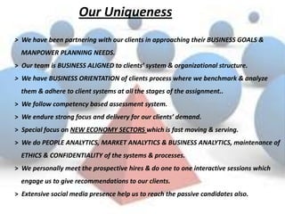 Our Uniqueness
> We have been partnering with our clients in approaching their BUSINESS GOALS &
  MANPOWER PLANNING NEEDS.
> Our team is BUSINESS ALIGNED to clients’ system & organizational structure.
> We have BUSINESS ORIENTATION of clients process where we benchmark & analyze
  them & adhere to client systems at all the stages of the assignment..
> We follow competency based assessment system.
> We endure strong focus and delivery for our clients’ demand.
> Special focus on NEW ECONOMY SECTORS which is fast moving & serving.
> We do PEOPLE ANALYTICS, MARKET ANALYTICS & BUSINESS ANALYTICS, maintenance of
  ETHICS & CONFIDENTIALITY of the systems & processes.
> We personally meet the prospective hires & do one to one interactive sessions which
  engage us to give recommendations to our clients.
> Extensive social media presence help us to reach the passive candidates also.
 