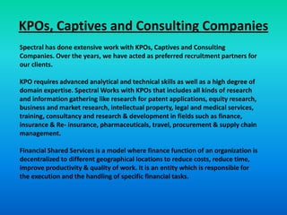 KPOs, Captives and Consulting Companies
Spectral has done extensive work with KPOs, Captives and Consulting
Companies. Over the years, we have acted as preferred recruitment partners for
our clients.

KPO requires advanced analytical and technical skills as well as a high degree of
domain expertise. Spectral Works with KPOs that includes all kinds of research
and information gathering like research for patent applications, equity research,
business and market research, intellectual property, legal and medical services,
training, consultancy and research & development in fields such as finance,
insurance & Re- insurance, pharmaceuticals, travel, procurement & supply chain
management.

Financial Shared Services is a model where finance function of an organization is
decentralized to different geographical locations to reduce costs, reduce time,
improve productivity & quality of work. It is an entity which is responsible for
the execution and the handling of specific financial tasks.
 