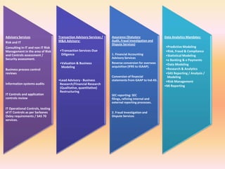 Advisory Services                  Transaction Advisory Services /   Assurance (Statutory              Data Analytics Mandates:
                                   M&A Advisory:                     Audit, Fraud Investigation and
Risk and IT
                                                                     Dispute Services)
Consulting in IT and non IT Risk                                                                        •Predictive Modeling
Management in the area of Risk     •Transaction Services-Due                                            •Risk, Fraud & Compliance
and Controls assessment /           Diligence                        1. Financial Accounting            •Statistical Modeling
Security assessment.                                                 Advisory Services
                                                                                                        •e Banking & e Payments
                                   •Valuation & Business             Reverse conversion for overseas    •Data Modeling
                                    Modeling                         acquisition (IFRS to IGAAP).
Business process control                                                                                •Research & Analytics
reviews                                                                                                 •SAS Reporting / Analysis /
                                                                     Conversion of financial             Modeling
                                   •Lead Advisory - Business         statements from GAAP to Ind-AS.    •Risk Management
Information systems audits          Research/Financial Research
                                                                                                       •MI Reporting
                                    (Qualitative, quantitative)
                                    Restructuring
IT Controls and application                                          SEC reporting: SEC
controls review                                                      filings, refining internal and
                                                                     external reporting processes.
IT Operational Controls, testing
of IT Controls as per Sarbanes                                       2. Fraud Investigation and
Oxley requirements / SAS 70                                          Dispute Services
services.
 