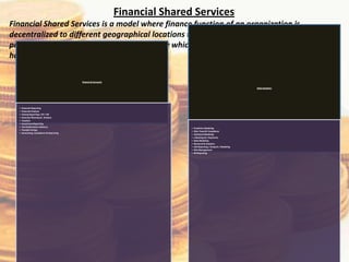 Financial Shared Services
Financial Shared Services is a model where finance function of an organization is
decentralized to different geographical locations to reduce costs, reduce time, improve
productivity & quality of work. It is an entity which is responsible for the execution and the
handling of specific financial tasks.

                                           Finance & Accounts

                                                                                                                          Data Analytics




  •   Financial Reporting
  •   Financial Analysis
  •   Closing Reporting / AP / AR
  •   Financial Planning & Analysis
  •   Taxation
  •   Investment Reporting
  •   Tax Performance Advisory
                                                                                •   Predictive Modeling
  •   Transfer Pricing
                                                                                •   Risk, Fraud & Compliance
  •   Accounting, Compliance & Reporting
                                                                                •   Statistical Modeling
                                                                                •   e Banking & e Payments
                                                                                •   Data Modeling
                                                                                •   Research & Analytics
                                                                                •   SAS Reporting / Analysis / Modeling
                                                                                •   Risk Management
                                                                                •   MI Reporting
 