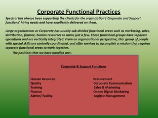 Corporate Functional Practices
Spectral has always been supporting the clients for the organization’s Corporate and Support
functions’ hiring needs and have excellently delivered on them.

Large organizations or Corporate has usually sub-divided functional areas such as marketing, sales,
distribution, finance, human resources to name just a few. These functional groups have separate
operations and are vertically integrated. From an organizational perspective, this group of people
with special skills are centrally coordinated, and offer services to accomplish a mission that requires
separate functional areas to work together.
     The positions that we have handled are:-


                                       Corporate & Support Functions


                 Human Resource                               Procurement
                 Quality                                      Corporate Communication
                 Training                                     Sales & Marketing
                 Finance                                      Online Digital Marketing
                 Admin/ Facility                              Logistic Management
 