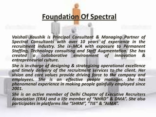Foundation Of Spectral

Vaishali Kaushik is Principal Consultant & Managing Partner of
Spectral Consultants with over 10 years of experience in the
recruitment industry. She is MCA with exposure to Permanent
Staffing, Technology consulting and Staff Augmentation. She has
created a collaborative environment of innovation &
entrepreneurial culture.
She is in-charge of designing & strategizing operational excellence
and timely delivery of the recruitment services to the client. Her
vision and core values provide driving force to the company and
employees. She is an effective people manager. She has
phenomenal experience in making people gainfully employed since
2001.
She is an active member of Delhi Chapter of Executive Recruiters
Association (ERA) and a life member of “NHRD” & DMA”. She also
participates in platforms like “SHRM”, ”TIE” & “AIMA”.
 