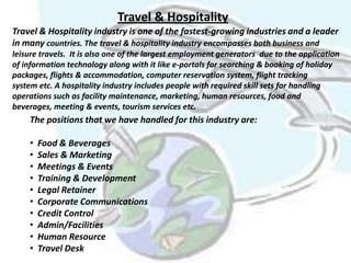 Travel & Hospitality
Travel & Hospitality industry is one of the fastest-growing industries and a leader
in many countries. The travel & hospitality industry encompasses both business and
leisure travels. It is also one of the largest employment generators due to the application
of information technology along with it like e-portals for searching & booking of holiday
packages, flights & accommodation, computer reservation system, flight tracking
system etc. A hospitality industry includes people with required skill sets for handling
operations such as facility maintenance, marketing, human resources, food and
beverages, meeting & events, tourism services etc.
    The positions that we have handled for this industry are:

    •   Food & Beverages
    •   Sales & Marketing
    •   Meetings & Events
    •   Training & Development
    •   Legal Retainer
    •   Corporate Communications
    •   Credit Control
    •   Admin/Facilities
    •   Human Resource
    •   Travel Desk
 