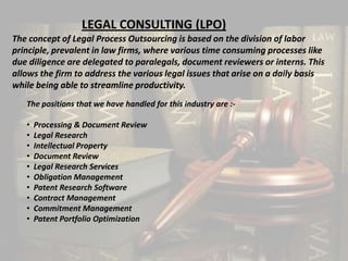 LEGAL CONSULTING (LPO)
The concept of Legal Process Outsourcing is based on the division of labor
principle, prevalent in law firms, where various time consuming processes like
due diligence are delegated to paralegals, document reviewers or interns. This
allows the firm to address the various legal issues that arise on a daily basis
while being able to streamline productivity.
   The positions that we have handled for this industry are :-

   •   Processing & Document Review
   •   Legal Research
   •   Intellectual Property
   •   Document Review
   •   Legal Research Services
   •   Obligation Management
   •   Patent Research Software
   •   Contract Management
   •   Commitment Management
   •   Patent Portfolio Optimization
 