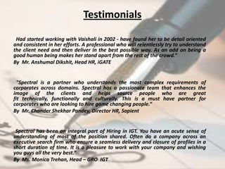 Testimonials

“Had started working with Vaishali in 2002 - have found her to be detail oriented
and consistent in her efforts. A professional who will relentlessly try to understand
the client need and then deliver in the best possible way. As an add on being a
good human being makes her stand apart from the rest of the crowd.”
By Mr. Anshumal Dikshit, Head HR, iGATE


  "Spectral is a partner who understands the most complex requirements of
corporates across domains. Spectral has a passionate team that enhances the
image of the clients and helps source people who are great
fit technically, functionally and culturally. This is a must have partner for
corporates who are looking to hire game changing people.”
By Mr. Chander Shekhar Pandey, Director HR, Sapient


 Spectral has been an integral part of Hiring in IGT. You have an acute sense of
understanding of most of the position shared. Often do a company across an
executive search firm who ensure a seamless delivery and closure of profiles in a
short duration of time. It is a pleasure to work with your company and wishing
you guys all the very best.”
By Ms. Monica Trehan, Head – GRO IGT
 