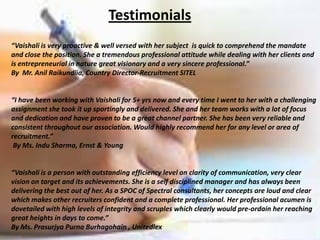 Testimonials
“Vaishali is very proactive & well versed with her subject is quick to comprehend the mandate
and close the position. She a tremendous professional attitude while dealing with her clients and
is entrepreneurial in nature great visionary and a very sincere professional.”
By Mr. Anil Raikundlia, Country Director-Recruitment SITEL


“I have been working with Vaishali for 5+ yrs now and every time I went to her with a challenging
assignment she took it up sportingly and delivered. She and her team works with a lot of focus
and dedication and have proven to be a great channel partner. She has been very reliable and
consistent throughout our association. Would highly recommend her for any level or area of
recruitment.”
 By Ms. Indu Sharma, Ernst & Young


“Vaishali is a person with outstanding efficiency level on clarity of communication, very clear
vision on target and its achievements. She is a self disciplined manager and has always been
delivering the best out of her. As a SPOC of Spectral consultants, her concepts are loud and clear
which makes other recruiters confident and a complete professional. Her professional acumen is
dovetailed with high levels of integrity and scruples which clearly would pre-ordain her reaching
great heights in days to come.”
By Ms. Prasurjya Purna Burhagohain , Unitedlex
 