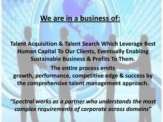 We are in a business of:


Talent Acquisition & Talent Search Which Leverage Best
   Human Capital To Our Clients, Eventually Enabling
        Sustainable Business & Profits To Them.
                The entire process emits
 growth, performance, competitive edge & success by
   the comprehensive talent management approach.

“Spectral works as a partner who understands the most
  complex requirements of corporate across domains”
 
