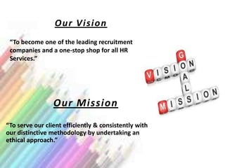 Our Vision
 “To become one of the leading recruitment
 companies and a one-stop shop for all HR
 Services.”




                 Our Mission
“To serve our client efficiently & consistently with
our distinctive methodology by undertaking an
ethical approach.”
 