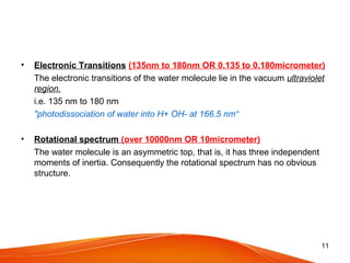 • Electronic Transitions (135nm to 180nm OR 0.135 to 0.180micrometer)
The electronic transitions of the water molecule lie in the vacuum ultraviolet
region.
i.e. 135 nm to 180 nm
"photodissociation of water into H+ OH- at 166.5 nm“
• Rotational spectrum (over 10000nm OR 10micrometer)
The water molecule is an asymmetric top, that is, it has three independent
moments of inertia. Consequently the rotational spectrum has no obvious
structure.
11
 