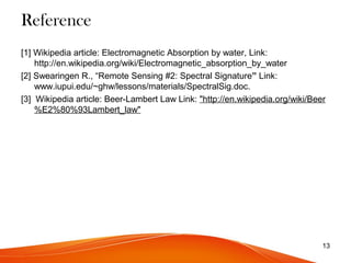 Reference
[1] Wikipedia article: Electromagnetic Absorption by water, Link:
http://en.wikipedia.org/wiki/Electromagnetic_absorption_by_water
[2] Swearingen R., “Remote Sensing #2: Spectral Signature” Link:
www.iupui.edu/~ghw/lessons/materials/SpectralSig.doc.
[3] Wikipedia article: Beer-Lambert Law Link: "http://en.wikipedia.org/wiki/Beer
%E2%80%93Lambert_law"
13
 