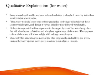 Qualitative Explaination (for water)
• Longer wavelength visible and near infrared radiation is absorbed more by water than
shorter visible wavelengths.
• Thus water typically looks blue or blue-green due to stronger reflectance at these
shorter wavelengths, and darker if viewed at red or near infrared wavelengths.
• If there is suspended sediment present in the upper layers of the water body, then
this will allow better reflectivity and a brighter appearance of the water. The apparent
colour of the water will show a slight shift to longer wavelengths.
• Chlorophyll in algae absorbs more of the blue wavelengths and reflects the green,
making the water appear more green in colour when algae is present.
 