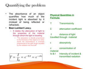 Quantifying the problem
• The absorbance of an object
quantifies how much of the
incident light is absorbed by it
(instead of being reflected or
refracted).
• Beer-Lambert Law[3]
– It relates the attenuation of light to
the properties of the material
through which the light is traveling.
• "The absorption is directly proportional
to the thickness of the object or in other
words the transmittance is inversely
proportional to the path length travelled
by the radiation into the bulk"
Physical Quantities in
Formula:
T Transmissivity
Σ attenuation coefficient
ℓ distance of light
travelled through material
ε absorptivity
c concentration of
material
Io & I Intensity of incident &
transmitted radiation
 
