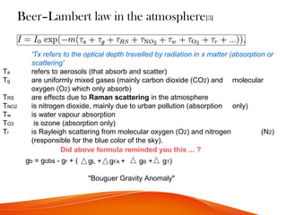Beer–Lambert law in the atmosphere[3]
'Tx refers to the optical depth travelled by radiation in x matter (absorption or
scattering'
Ta refers to aerosols (that absorb and scatter)
Tg are uniformly mixed gases (mainly carbon dioxide (CO2) and molecular
oxygen (O2) which only absorb)
TRS are effects due to Raman scattering in the atmosphere
TNO2 is nitrogen dioxide, mainly due to urban pollution (absorption only)
Tw is water vapour absorption
TO3 is ozone (absorption only)
Tr is Rayleigh scattering from molecular oxygen (O2) and nitrogen (N2)
(responsible for the blue color of the sky).
Did above formula reminded you this ... ?
gb = gobs - gr + ( gL + gFA + gB + gT)
"Bouguer Gravity Anomaly"
 