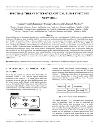 IJRET: International Journal of Research in Engineering and Technology eISSN: 2319-1163 | pISSN: 2321-7308 
__________________________________________________________________________________________ 
Volume: 03 Special Issue: 07 | May-2014, Available @ http://www.ijret.org 310 
SPECTRAL THREAT IN TCP OVER OPTICAL BURST SWITCHED NETWORKS Terrance Frederick Fernandez1, Brabagaran Karunanithi2, Sreenath Niladhuri3 1Research Scholar, Computer Science and Engineering, Pondicherry Engineering College, Puducherry, India 2M.Tech Student, Computer Science and Engineering, Pondicherry Engineering College, Puducherry, India 3Professor, Computer Science and Engineering, Pondicherry Engineering College, Puducherry, India Abstract Exponential increase in the number of online users has increased over the years posed a demand for high speed core architecture for the internet. The Optical Burst Switching (OBS) is a new switching architecture that efficiently utilizes the bandwidth of the optical layer. It offers all-optical switching as there is no Optical-Electronic conversion at any intermediate switching node. It is one of the three optical switching architectures, while others being Optical Circuit Switching (OCS) and Optical Packet Switching (OPS). The basic switching entity of OBS is a burst which posses an intermediate granularity between a packet and the amount of optical data in a circuit. The OBS architecture merits the shortcomings of the other two optical architectures namely OCS and OPS. This efficient core networking architecture, suffers from various security vulnerabilities. This paper proposes a novel security threat namely the spectral threat. It is a threat that affects only multicast capable nodes. Multicast Capable nodes are those nodes that are capable of multicasting an optical data. The wavelength of the optical data burst is altered resulting in flooding of data to a particular outgoing channel and ultimately blocking the channel. The attack results in losses thereby reducing the burst throughput and increasing the burst latency. The paper further summarizes other potential threats affecting normal nodes and Multicast Capable nodes for TCP over OBS networks. Keywords: Optical communication, Optical Burst Switching, Vulnerabilities in OBS Networks and Spectral Threat. 
-----------------------------------------------------------------------***----------------------------------------------------------------------- 1. INTRODUCTION TO OPTICAL BURST SWITCHING Driven by the demand to achieve huge bandwidth, the researchers wanted a cost effective optical networking architecture at the cores [1]. The optical circuit switching architecture is cozy to build, yet lacks flexibility to cope with the bursty internet traffic. Though optical packet switching poses a theoretically ideal architecture, it still suffers from immaturity in optical buffers. On the other hand, people from academia find the Optical Burst Switched architecture feasible as the future technology for the network cores [2], [3]. 
Fig -1: OBS Architecture 
In OBS, packets from different sources belonging to same destination are aggregated into a Burst and are forwarded through the cores, to the destination. OBS architecture is given in Figure 1. Unlike others, these Bursts do not contain control information. Instead there is a burst header packet, which carries control data for an associated data burst. A typical BHP format is shown in Figure 2. 
Fig -2: Burst Header Packet (BHP) format 
The header undergoes O/E/O conversion at the intermediate nodes for processing, while its burst is transmitted all- optically. The expected total processing time by a header packet is calculated and it is called offset time, after which the data bursts for the corresponding headers are sent [4]. Since the burst transmission at the cores is entirely at the optical domain and with the absence of potential optical buffers, there is a possibility of two or more bursts contend at the same outgoing channel and at the same instant. This phenomenon is  