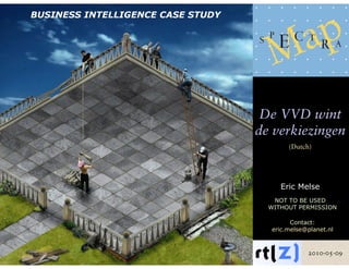 BUSINESS INTELLIGENCE CASE STUDY




                                    De VVD wint
                                   de verkiezingen
                                          (Dutch)




                                        Eric Melse
                                      NOT TO BE USED
                                     WITHOUT PERMISSION

                                           Contact:
                                     eric.melse@planet.nl



                                                2010-05-09
 