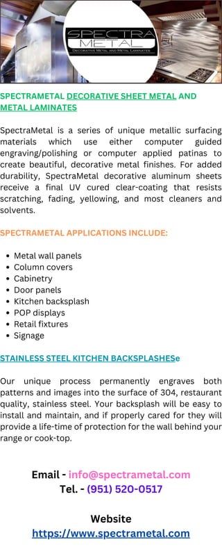 Metal wall panels
Column covers
Cabinetry
Door panels
Kitchen backsplash
POP displays
Retail fixtures
Signage
SPECTRAMETAL DECORATIVE SHEET METAL AND
METAL LAMINATES
SpectraMetal is a series of unique metallic surfacing
materials which use either computer guided
engraving/polishing or computer applied patinas to
create beautiful, decorative metal finishes. For added
durability, SpectraMetal decorative aluminum sheets
receive a final UV cured clear-coating that resists
scratching, fading, yellowing, and most cleaners and
solvents.
SPECTRAMETAL APPLICATIONS INCLUDE:
STAINLESS STEEL KITCHEN BACKSPLASHESe
Our unique process permanently engraves both
patterns and images into the surface of 304, restaurant
quality, stainless steel. Your backsplash will be easy to
install and maintain, and if properly cared for they will
provide a life-time of protection for the wall behind your
range or cook-top.
Email - info@spectrametal.com
Tel. - (951) 520-0517
Website
https://www.spectrametal.com
 