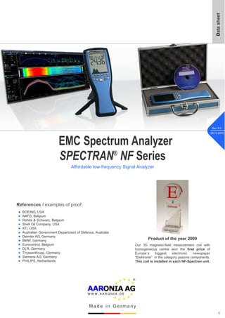 EMC Spectrum Analyzer
SPECTRAN®
NF Series
Affordable low-frequency Signal Analyzer
Datasheet
References / examples of proof:
BOEING, USA
NATO, Belgium
Rohde & Schwarz, Belgium
Shell Oil Company, USA
ATI, USA
Australian Government Department of Defence, Australia
Daimler AG, Germany
BMW, Germany
Eurocontrol, Belgium
DLR, Germany
ThyssenKrupp, Germany
Siemens AG, Germany
PHILIPS, Netherlands
w
w
w
w
w
w
1
M a d e i n G e r m a n y
Rev 2.5
29.12.2015
w
w
w
w
w
w
w
Product of the year 2009
Our 3D magnetic-field measurement coil with
homogeneous centre won the first price of
Europe´s biggest electronic newspaper
“Elektronik” in the category passive components.
This coil is installed in each NF-Spectran unit.
 
