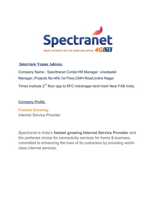 Interview Venue Adress:
Company Name : Specttranet Contat HR Manager :vinodpatel
Manager_Projects No-494,1st Floor,CMH Road,Indira Nagar
Times Institute 2
nd
floor opp to KFC indranagar land mark Near FAB India
Company Profile
Fastest Growing
Internet Service Provider
Spectranet is India’s fastest growing Internet Service Provider and
the preferred choice for connectivity services for home & business,
committed to enhancing the lives of its customers by providing world-
class internet services.
 