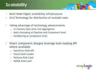 Scalability
• Multi-Node Higher availability infrastructure
• Grid Technology for distribution of multiple tasks
•

Taking

advantage of technology advancements

- In-memory data joins and aggregation
- Multi-threading at Pipeline and Component level
- Sandboxing at component level

• Smart component designs leverage bulk loading API
where available
-

Salesforce Bulk API
Oracle Bulk Loader
Netezza Bulk Load
MySQL Bulk Load

 