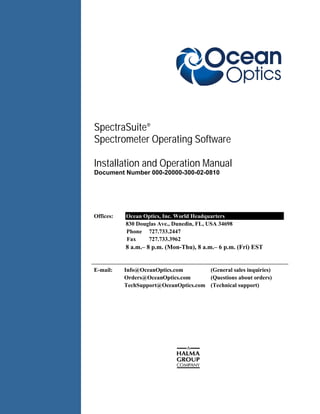 SpectraSuite®
Spectrometer Operating Software
Installation Installation and Operation Manual
Document Number 000-20000-300-02-0810
Offices: Ocean Optics, Inc. World Headquarters
830 Douglas Ave., Dunedin, FL, USA 34698
Phone 727.733.2447
Fax 727.733.3962
8 a.m.– 8 p.m. (Mon-Thu), 8 a.m.– 6 p.m. (Fri) EST
E-mail: Info@OceanOptics.com (General sales inquiries)
Orders@OceanOptics.com (Questions about orders)
TechSupport@OceanOptics.com (Technical support)
 