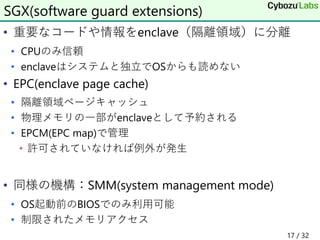 • 重要なコードや情報をenclave（隔離領域）に分離
• CPUのみ信頼
• enclaveはシステムと独立でOSからも読めない
• EPC(enclave page cache)
• 隔離領域ページキャッシュ
• 物理メモリの一部がenclaveとして予約される
• EPCM(EPC map)で管理
• 許可されていなければ例外が発生
• 同様の機構：SMM(system management mode)
• OS起動前のBIOSでのみ利用可能
• 制限されたメモリアクセス
SGX(software guard extensions)
17 / 32
 