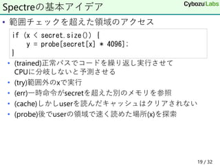 • 範囲チェックを超えた領域のアクセス
• (trained)正常パスでコードを繰り返し実行させて
CPUに分岐しないと予測させる
• (try)範囲外のxで実行
• (err)一時命令がsecretを超えた別のメモリを参照
• (cache)しかしuserを読んだキャッシュはクリアされない
• (probe)後でuserの領域で速く読めた場所(x)を探索
Spectreの基本アイデア
if (x < secret.size()) {
y = probe[secret[x] * 4096];
}
19 / 32
 
