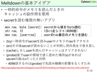 • 一時的命令がメモリを読んだときの
キャッシュの副作用を悪用
• secretを読む権限の無いアプリ
• (try)一時命令がsecretを読みuserのメモリのraxをアクセス
• (err)その後secretが読めないことが判明し例外発生で巻き戻し
• (cache)しかしuserを読んだキャッシュはクリアされない
• (probe)後でuserの領域で速く読めた場所(x)があれば
secretの値はxだったと判明
• 4096倍するのは(probe)で先読み機構の影響をなくすため
https://googleprojectzero.blogspot.com/2018/01/reading-privileged-memory-with-side.html
Meltdownの基本アイデア
mov rax, byte [secret]; secretから値を1byte読む
shl rax, 12 ; 12bit左シフト(4096倍)
mov rax, [user+rax] ; userのrax番目のメモリを読む
9 / 32
 