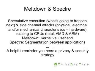 Meltdown & Spectre
Speculative execution (what's going to happen
next) & side channel attacks (physical, electrical
and/or mechanical characteristics – hardware)
relating to CPUs (Intel, AMD & ARM)
Meltdown: Kernel vs Userland
Spectre: Segmentation between applications
...
A helpful reminder you need a privacy & security
strategy
 