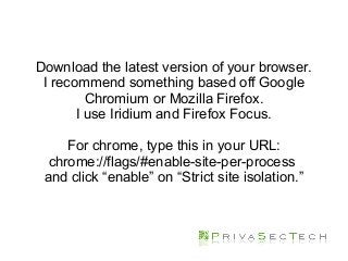Download the latest version of your browser.
I recommend something based off Google
Chromium or Mozilla Firefox.
I use Iridium and Firefox Focus.
For chrome, type this in your URL:
chrome://flags/#enable-site-per-process
and click “enable” on “Strict site isolation.”
 