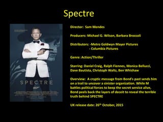 Spectre
Director: Sam Mendes
Producers: Michael G. Wilson, Barbara Broccoli
Distributors: -Metro Goldwyn Mayer Pictures
- Columbia Pictures
Genre: Action/Thriller
Starring: Daniel Craig, Ralph Fiennes, Monica Bellucci,
Dave Bautista, Christoph Waltz, Ben Whishaw
Overview: A cryptic message from Bond's past sends him
on a trail to uncover a sinister organization. While M
battles political forces to keep the secret service alive,
Bond peels back the layers of deceit to reveal the terrible
truth behind SPECTRE
UK release date: 26th October, 2015
 