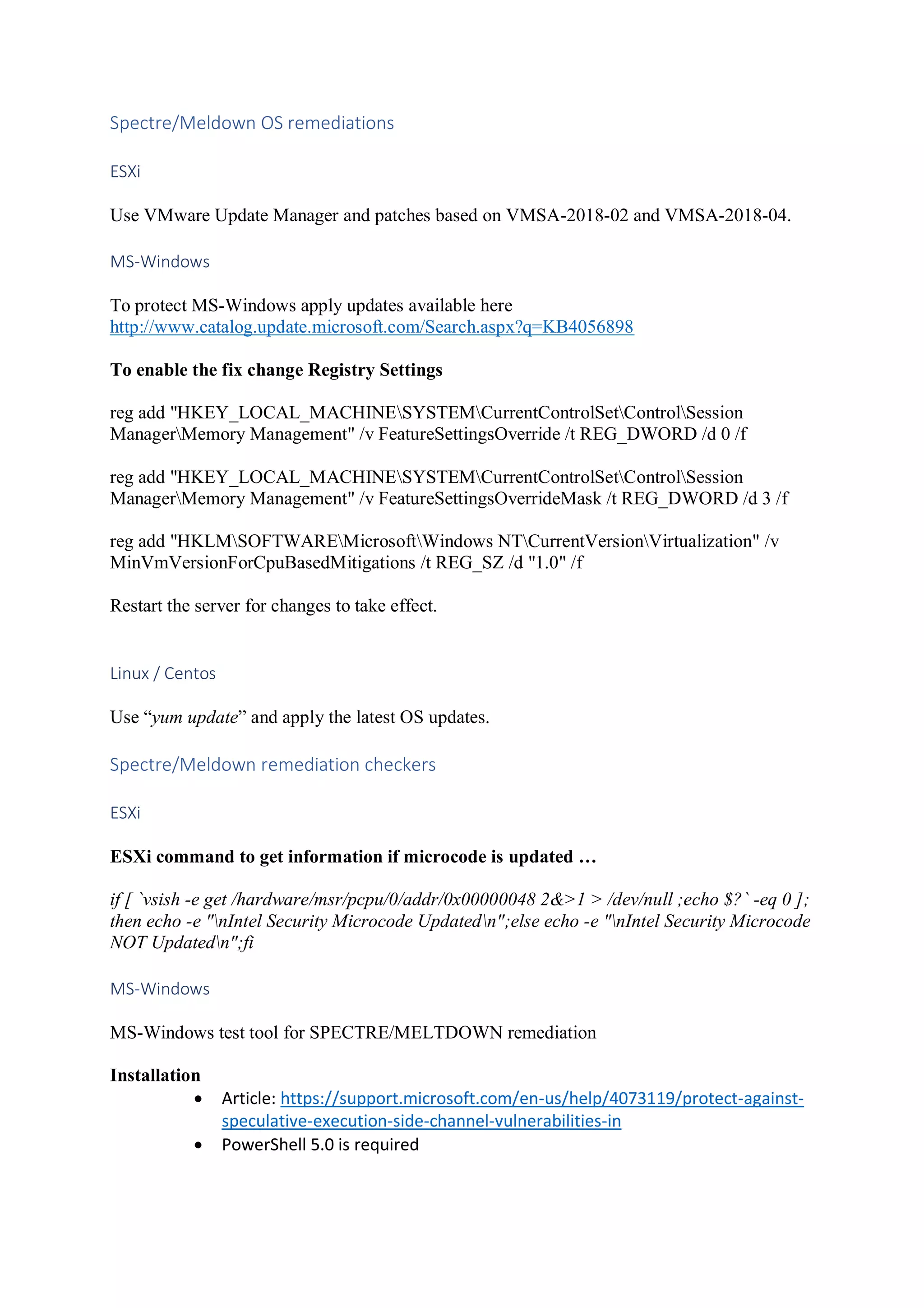 Spectre/Meldown OS remediations
ESXi
Use VMware Update Manager and patches based on VMSA-2018-02 and VMSA-2018-04.
MS-Windows
To protect MS-Windows apply updates available here
http://www.catalog.update.microsoft.com/Search.aspx?q=KB4056898
To enable the fix change Registry Settings
reg add "HKEY_LOCAL_MACHINESYSTEMCurrentControlSetControlSession
ManagerMemory Management" /v FeatureSettingsOverride /t REG_DWORD /d 0 /f
reg add "HKEY_LOCAL_MACHINESYSTEMCurrentControlSetControlSession
ManagerMemory Management" /v FeatureSettingsOverrideMask /t REG_DWORD /d 3 /f
reg add "HKLMSOFTWAREMicrosoftWindows NTCurrentVersionVirtualization" /v
MinVmVersionForCpuBasedMitigations /t REG_SZ /d "1.0" /f
Restart the server for changes to take effect.
Linux / Centos
Use “yum update” and apply the latest OS updates.
Spectre/Meldown remediation checkers
ESXi
ESXi command to get information if microcode is updated …
if [ `vsish -e get /hardware/msr/pcpu/0/addr/0x00000048 2&>1 > /dev/null ;echo $?` -eq 0 ];
then echo -e "nIntel Security Microcode Updatedn";else echo -e "nIntel Security Microcode
NOT Updatedn";fi
MS-Windows
MS-Windows test tool for SPECTRE/MELTDOWN remediation
Installation
• Article: https://support.microsoft.com/en-us/help/4073119/protect-against-
speculative-execution-side-channel-vulnerabilities-in
• PowerShell 5.0 is required
 