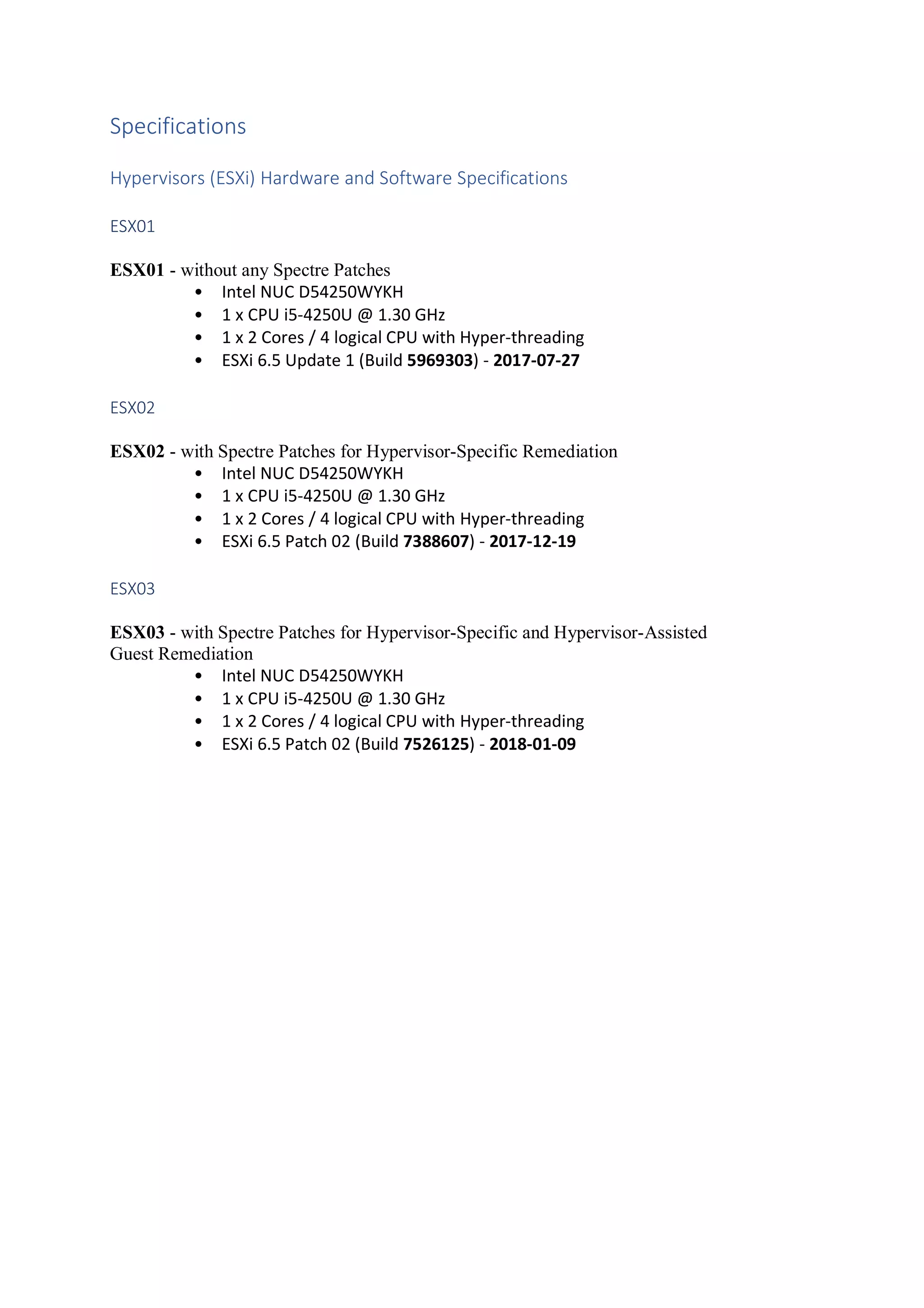 Specifications
Hypervisors (ESXi) Hardware and Software Specifications
ESX01
ESX01 - without any Spectre Patches
• Intel NUC D54250WYKH
• 1 x CPU i5-4250U @ 1.30 GHz
• 1 x 2 Cores / 4 logical CPU with Hyper-threading
• ESXi 6.5 Update 1 (Build 5969303) - 2017-07-27
ESX02
ESX02 - with Spectre Patches for Hypervisor-Specific Remediation
• Intel NUC D54250WYKH
• 1 x CPU i5-4250U @ 1.30 GHz
• 1 x 2 Cores / 4 logical CPU with Hyper-threading
• ESXi 6.5 Patch 02 (Build 7388607) - 2017-12-19
ESX03
ESX03 - with Spectre Patches for Hypervisor-Specific and Hypervisor-Assisted
Guest Remediation
• Intel NUC D54250WYKH
• 1 x CPU i5-4250U @ 1.30 GHz
• 1 x 2 Cores / 4 logical CPU with Hyper-threading
• ESXi 6.5 Patch 02 (Build 7526125) - 2018-01-09
 