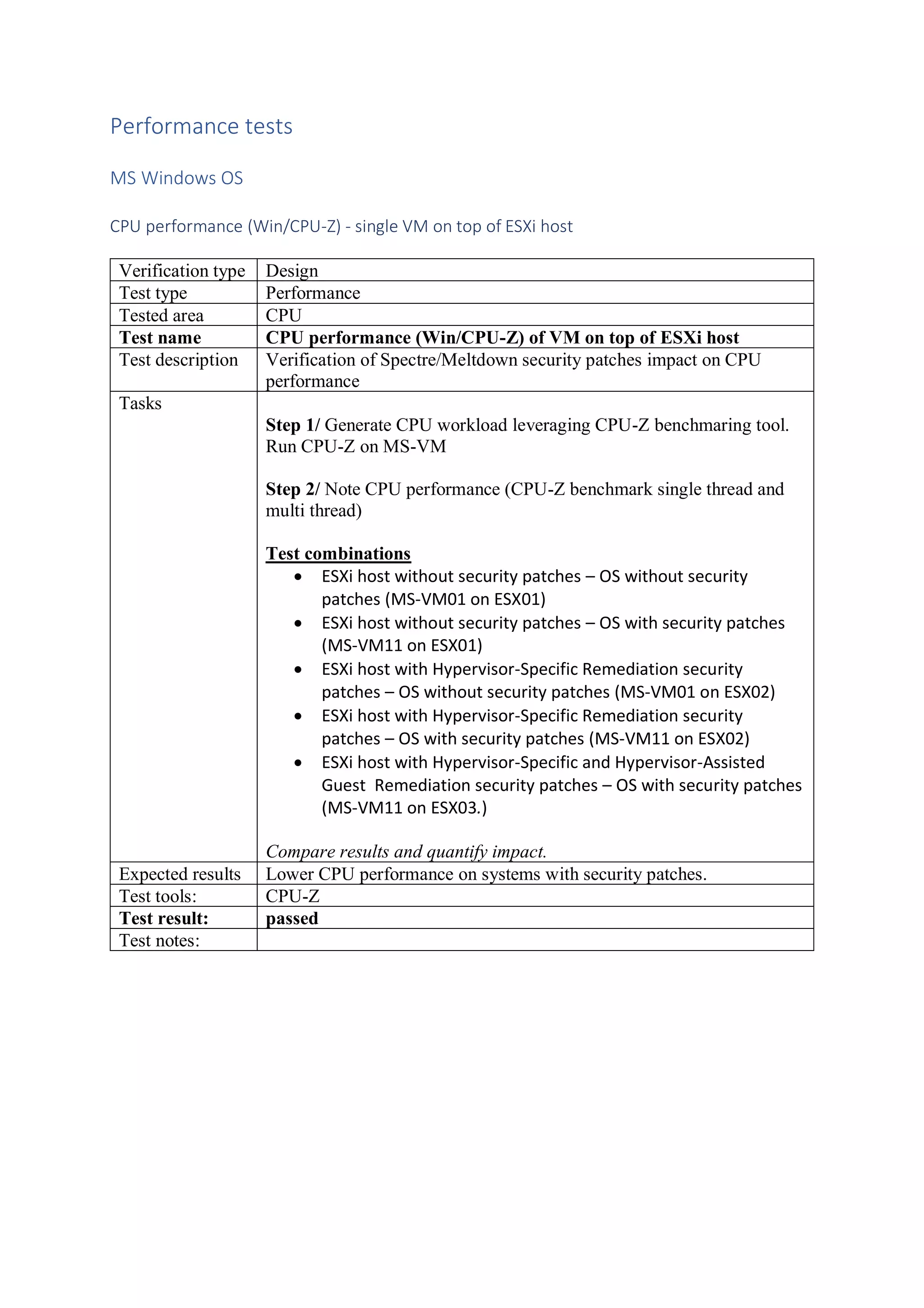 Performance tests
MS Windows OS
CPU performance (Win/CPU-Z) - single VM on top of ESXi host
Verification type Design
Test type Performance
Tested area CPU
Test name CPU performance (Win/CPU-Z) of VM on top of ESXi host
Test description Verification of Spectre/Meltdown security patches impact on CPU
performance
Tasks
Step 1/ Generate CPU workload leveraging CPU-Z benchmaring tool.
Run CPU-Z on MS-VM
Step 2/ Note CPU performance (CPU-Z benchmark single thread and
multi thread)
Test combinations
• ESXi host without security patches – OS without security
patches (MS-VM01 on ESX01)
• ESXi host without security patches – OS with security patches
(MS-VM11 on ESX01)
• ESXi host with Hypervisor-Specific Remediation security
patches – OS without security patches (MS-VM01 on ESX02)
• ESXi host with Hypervisor-Specific Remediation security
patches – OS with security patches (MS-VM11 on ESX02)
• ESXi host with Hypervisor-Specific and Hypervisor-Assisted
Guest Remediation security patches – OS with security patches
(MS-VM11 on ESX03.)
Compare results and quantify impact.
Expected results Lower CPU performance on systems with security patches.
Test tools: CPU-Z
Test result: passed
Test notes:
 