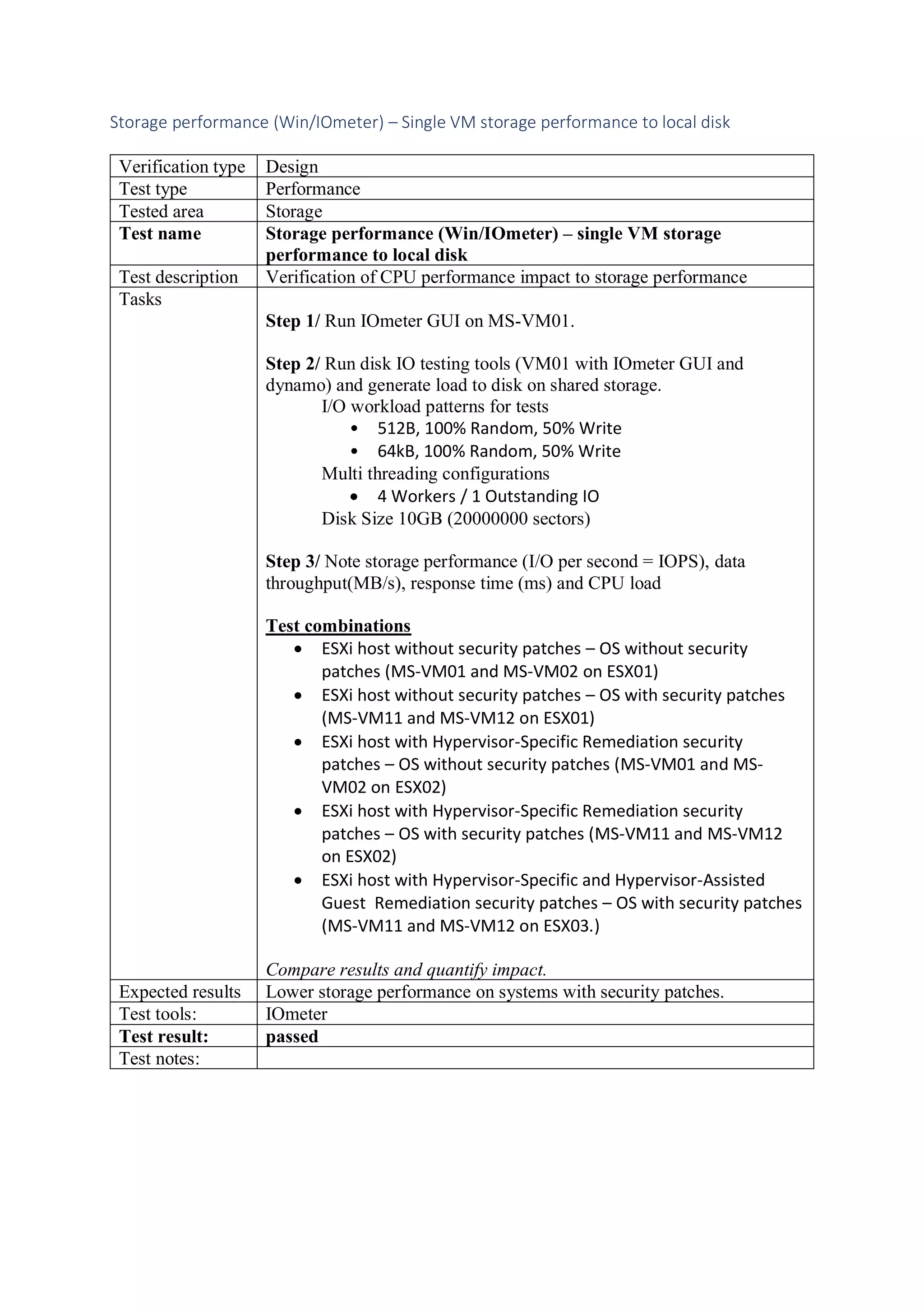 Storage performance (Win/IOmeter) – Single VM storage performance to local disk
Verification type Design
Test type Performance
Tested area Storage
Test name Storage performance (Win/IOmeter) – single VM storage
performance to local disk
Test description Verification of CPU performance impact to storage performance
Tasks
Step 1/ Run IOmeter GUI on MS-VM01.
Step 2/ Run disk IO testing tools (VM01 with IOmeter GUI and
dynamo) and generate load to disk on shared storage.
I/O workload patterns for tests
• 512B, 100% Random, 50% Write
• 64kB, 100% Random, 50% Write
Multi threading configurations
• 4 Workers / 1 Outstanding IO
Disk Size 10GB (20000000 sectors)
Step 3/ Note storage performance (I/O per second = IOPS), data
throughput(MB/s), response time (ms) and CPU load
Test combinations
• ESXi host without security patches – OS without security
patches (MS-VM01 and MS-VM02 on ESX01)
• ESXi host without security patches – OS with security patches
(MS-VM11 and MS-VM12 on ESX01)
• ESXi host with Hypervisor-Specific Remediation security
patches – OS without security patches (MS-VM01 and MS-
VM02 on ESX02)
• ESXi host with Hypervisor-Specific Remediation security
patches – OS with security patches (MS-VM11 and MS-VM12
on ESX02)
• ESXi host with Hypervisor-Specific and Hypervisor-Assisted
Guest Remediation security patches – OS with security patches
(MS-VM11 and MS-VM12 on ESX03.)
Compare results and quantify impact.
Expected results Lower storage performance on systems with security patches.
Test tools: IOmeter
Test result: passed
Test notes:
 