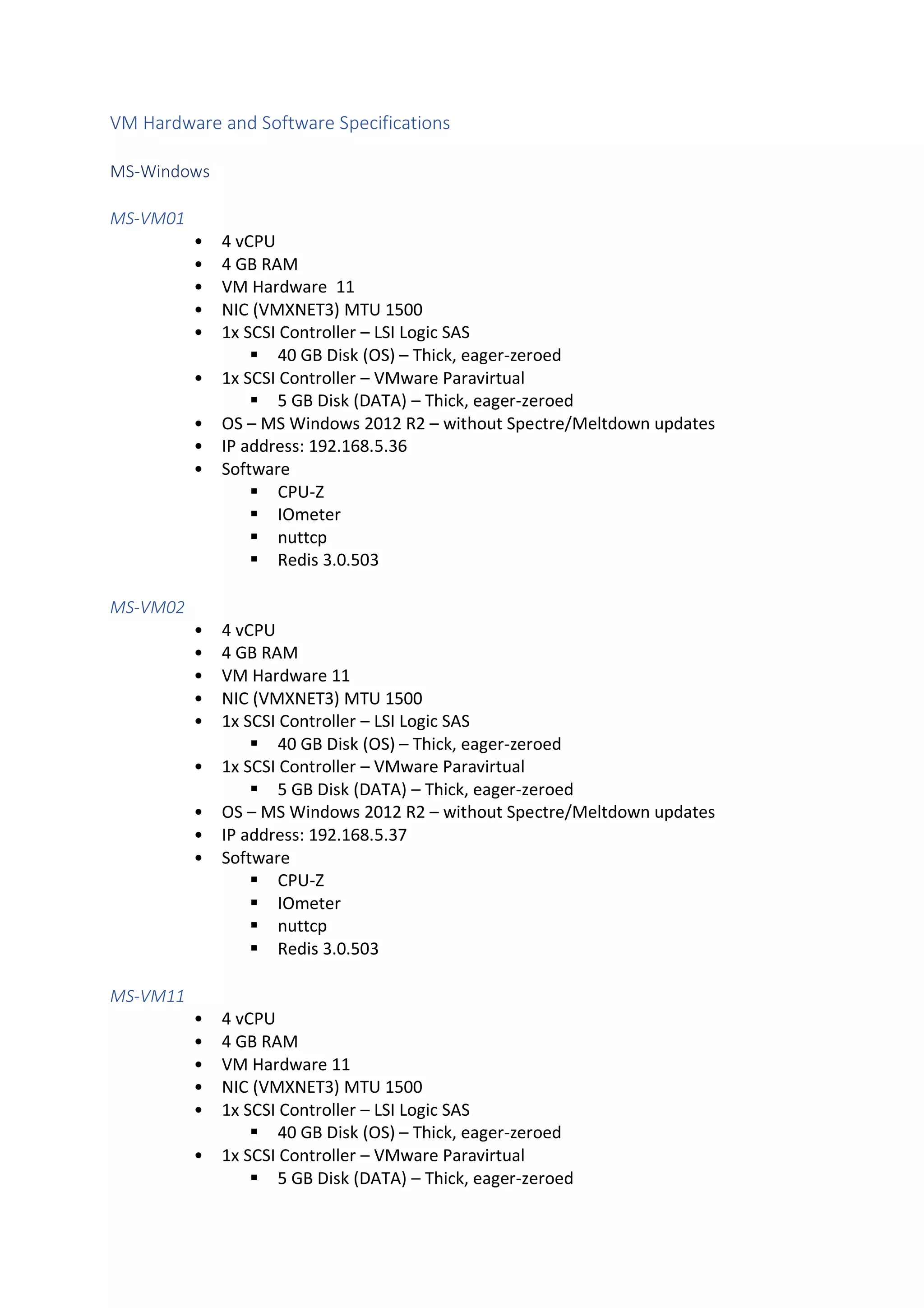 VM Hardware and Software Specifications
MS-Windows
MS-VM01
• 4 vCPU
• 4 GB RAM
• VM Hardware 11
• NIC (VMXNET3) MTU 1500
• 1x SCSI Controller – LSI Logic SAS
▪ 40 GB Disk (OS) – Thick, eager-zeroed
• 1x SCSI Controller – VMware Paravirtual
▪ 5 GB Disk (DATA) – Thick, eager-zeroed
• OS – MS Windows 2012 R2 – without Spectre/Meltdown updates
• IP address: 192.168.5.36
• Software
▪ CPU-Z
▪ IOmeter
▪ nuttcp
▪ Redis 3.0.503
MS-VM02
• 4 vCPU
• 4 GB RAM
• VM Hardware 11
• NIC (VMXNET3) MTU 1500
• 1x SCSI Controller – LSI Logic SAS
▪ 40 GB Disk (OS) – Thick, eager-zeroed
• 1x SCSI Controller – VMware Paravirtual
▪ 5 GB Disk (DATA) – Thick, eager-zeroed
• OS – MS Windows 2012 R2 – without Spectre/Meltdown updates
• IP address: 192.168.5.37
• Software
▪ CPU-Z
▪ IOmeter
▪ nuttcp
▪ Redis 3.0.503
MS-VM11
• 4 vCPU
• 4 GB RAM
• VM Hardware 11
• NIC (VMXNET3) MTU 1500
• 1x SCSI Controller – LSI Logic SAS
▪ 40 GB Disk (OS) – Thick, eager-zeroed
• 1x SCSI Controller – VMware Paravirtual
▪ 5 GB Disk (DATA) – Thick, eager-zeroed
 