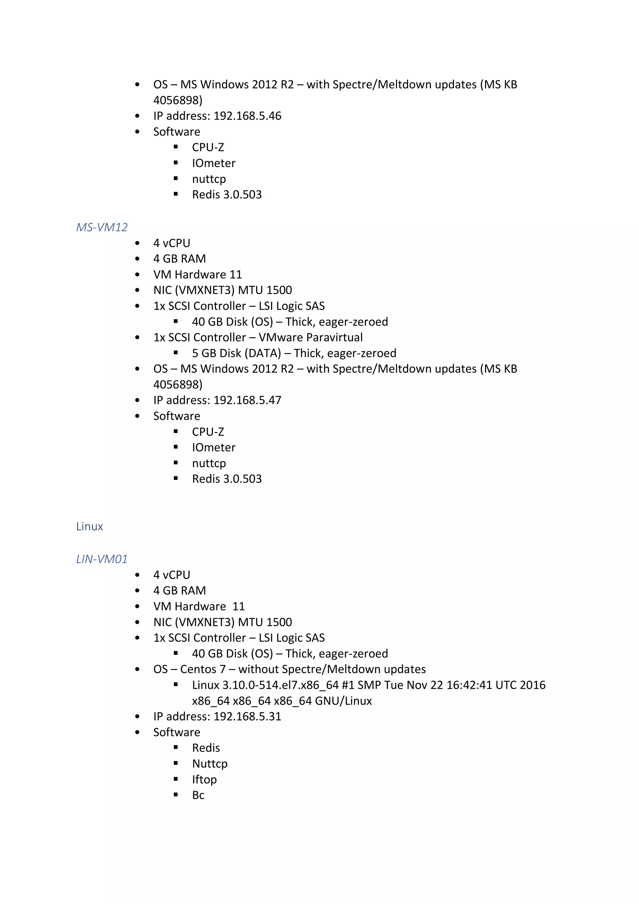 • OS – MS Windows 2012 R2 – with Spectre/Meltdown updates (MS KB
4056898)
• IP address: 192.168.5.46
• Software
▪ CPU-Z
▪ IOmeter
▪ nuttcp
▪ Redis 3.0.503
MS-VM12
• 4 vCPU
• 4 GB RAM
• VM Hardware 11
• NIC (VMXNET3) MTU 1500
• 1x SCSI Controller – LSI Logic SAS
▪ 40 GB Disk (OS) – Thick, eager-zeroed
• 1x SCSI Controller – VMware Paravirtual
▪ 5 GB Disk (DATA) – Thick, eager-zeroed
• OS – MS Windows 2012 R2 – with Spectre/Meltdown updates (MS KB
4056898)
• IP address: 192.168.5.47
• Software
▪ CPU-Z
▪ IOmeter
▪ nuttcp
▪ Redis 3.0.503
Linux
LIN-VM01
• 4 vCPU
• 4 GB RAM
• VM Hardware 11
• NIC (VMXNET3) MTU 1500
• 1x SCSI Controller – LSI Logic SAS
▪ 40 GB Disk (OS) – Thick, eager-zeroed
• OS – Centos 7 – without Spectre/Meltdown updates
▪ Linux 3.10.0-514.el7.x86_64 #1 SMP Tue Nov 22 16:42:41 UTC 2016
x86_64 x86_64 x86_64 GNU/Linux
• IP address: 192.168.5.31
• Software
▪ Redis
▪ Nuttcp
▪ Iftop
▪ Bc
 