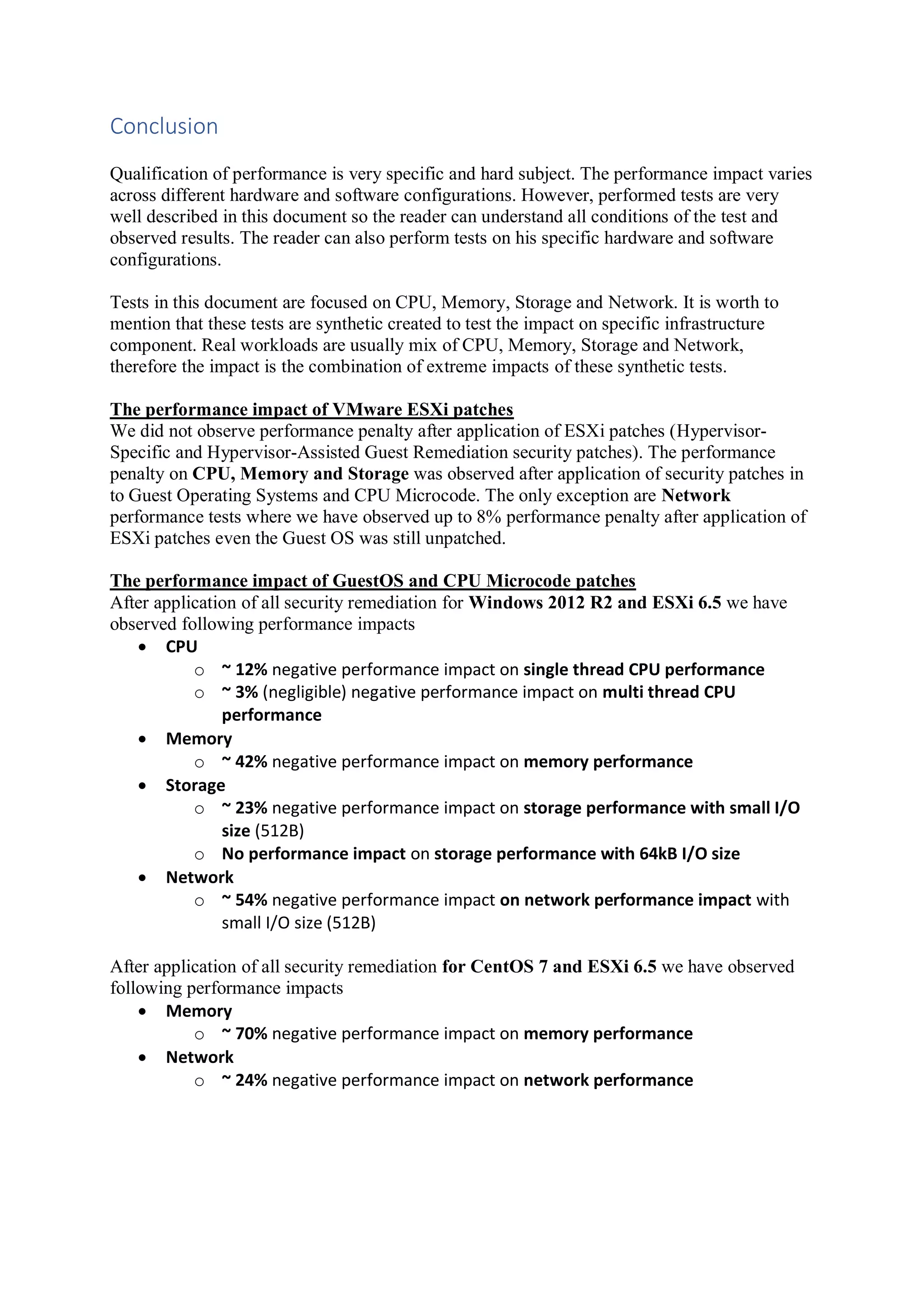 Conclusion
Qualification of performance is very specific and hard subject. The performance impact varies
across different hardware and software configurations. However, performed tests are very
well described in this document so the reader can understand all conditions of the test and
observed results. The reader can also perform tests on his specific hardware and software
configurations.
Tests in this document are focused on CPU, Memory, Storage and Network. It is worth to
mention that these tests are synthetic created to test the impact on specific infrastructure
component. Real workloads are usually mix of CPU, Memory, Storage and Network,
therefore the impact is the combination of extreme impacts of these synthetic tests.
The performance impact of VMware ESXi patches
We did not observe performance penalty after application of ESXi patches (Hypervisor-
Specific and Hypervisor-Assisted Guest Remediation security patches). The performance
penalty on CPU, Memory and Storage was observed after application of security patches in
to Guest Operating Systems and CPU Microcode. The only exception are Network
performance tests where we have observed up to 8% performance penalty after application of
ESXi patches even the Guest OS was still unpatched.
The performance impact of GuestOS and CPU Microcode patches
After application of all security remediation for Windows 2012 R2 and ESXi 6.5 we have
observed following performance impacts
• CPU
o ~ 12% negative performance impact on single thread CPU performance
o ~ 3% (negligible) negative performance impact on multi thread CPU
performance
• Memory
o ~ 42% negative performance impact on memory performance
• Storage
o ~ 23% negative performance impact on storage performance with small I/O
size (512B)
o No performance impact on storage performance with 64kB I/O size
• Network
o ~ 54% negative performance impact on network performance impact with
small I/O size (512B)
After application of all security remediation for CentOS 7 and ESXi 6.5 we have observed
following performance impacts
• Memory
o ~ 70% negative performance impact on memory performance
• Network
o ~ 24% negative performance impact on network performance
 
