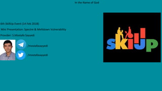 6th SkillUp Event (14 Feb 2018)
Mini Presentation: Spectre & Meltdown Vulnerability
In the Name of God
Provider: S.Mostafa Sayyedi
/mostafasayyedi
/mostafasayyedi
 