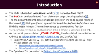 Introduction
● The slide is based on Jann Horn's work[5][9]. Kudos to Jann Horn!
● The PoC can be downloaded from chromium bugs checking website[9].
● The magic number(jump table or gadget offset) in the slide can be found in
the kernel[10]. Using objdump against the kvm-intel.ko/kvm.ko/vmlinux can
find the magic number(The vmlinux needs to be extracted first by
"scripts/extract-vmlinux boot/vmlinuz-4.9.0-3-amd64 > vmlinux-4.9.0-3").
● As the detail process is too _COMPLICATED_, I had an detail presentation in
Chinese at Taiwan Linux Kernel Hackers Club on 2018/06/12:
● 主題分享：深入Spectre v2 - VM 如何攻擊 Host(Understanding Spectre v2 - How
VM can attack the Host?)
● https://www.youtube.com/watch?v=zYRI60uAwYc.
● https://v.youku.com/v_show/id_XMzY2MTQzMzg5Mg
● The Spectre v2 is presented in Beijing Linux Conference 2018.
 