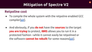 Mitigation of Spectre V2
● To compile the whole system with the retpoline enabled GCC
compiler[pjt].
● And obviously, if you do not have the sources to the target
you are trying to protect, IBRS allows you to run it in a
protected fashion --while it cannot easily be retpolined or
the software cannot be rebuilt for some reasons[pjt].
Retpoline cost
 