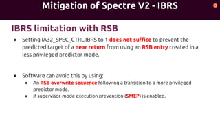 Mitigation of Spectre V2 - IBRS
● Setting IA32_SPEC_CTRL.IBRS to 1 does not suffice to prevent the
predicted target of a near return from using an RSB entry created in a
less privileged predictor mode.
● Software can avoid this by using:
● An RSB overwrite sequence following a transition to a more privileged
predictor mode.
● if supervisor-mode execution prevention (SMEP) is enabled.
IBRS limitation with RSB
 