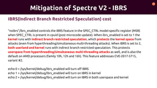 Mitigation of Spectre V2 - IBRS
“noibrs”/ibrs_enabled controls the IBRS feature in the SPEC_CTRL model-specific register (MSR)
when SPEC_CTRL is present in cpuid (post microcode update). When ibrs_enabled is set to 1 the
kernel runs with indirect branch restricted speculation, which protects the kernel space from
attacks (even from hyperthreading/simultaneous multi-threading attacks). When IBRS is set to 2,
both userland and kernel runs with indirect branch restricted speculation. This protects
userspace from hyperthreading/simultaneous multi-threading attacks as well, and is also the
default on AMD processors (family 10h, 12h and 16h). This feature addresses CVE-2017-5715,
variant #2.
echo 0 > /sys/kernel/debug/ibrs_enabled will turn off IBRS
echo 1 > /sys/kernel/debug/ibrs_enabled will turn on IBRS in kernel
echo 2 > /sys/kernel/debug/ibrs_enabled will turn on IBRS in both userspace and kernel
IBRS(Indirect Branch Restricted Speculation) cost
 