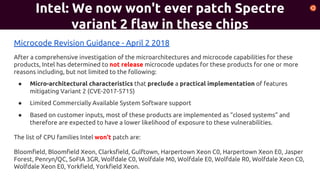 Intel: We now won't ever patch Spectre
variant 2 flaw in these chips
Microcode Revision Guidance - April 2 2018
After a comprehensive investigation of the microarchitectures and microcode capabilities for these
products, Intel has determined to not release microcode updates for these products for one or more
reasons including, but not limited to the following:
● Micro-architectural characteristics that preclude a practical implementation of features
mitigating Variant 2 (CVE-2017-5715)
● Limited Commercially Available System Software support
● Based on customer inputs, most of these products are implemented as “closed systems” and
therefore are expected to have a lower likelihood of exposure to these vulnerabilities.
The list of CPU families Intel won't patch are:
Bloomfield, Bloomfield Xeon, Clarksfield, Gulftown, Harpertown Xeon C0, Harpertown Xeon E0, Jasper
Forest, Penryn/QC, SoFIA 3GR, Wolfdale C0, Wolfdale M0, Wolfdale E0, Wolfdale R0, Wolfdale Xeon C0,
Wolfdale Xeon E0, Yorkfield, Yorkfield Xeon.
 