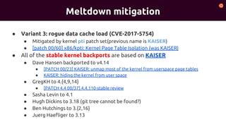 Meltdown mitigation
● Variant 3: rogue data cache load (CVE-2017-5754)
● Mitigated by kernel pti patch set(previous name is KAISER)
● [patch 00/60] x86/kpti: Kernel Page Table Isolation (was KAISER)
● All of the stable kernel backports are based on KAISER
● Dave Hansen backported to v4.14
● [PATCH 00/23] KAISER: unmap most of the kernel from userspace page tables
● KAISER: hiding the kernel from user space
● GregKH to 4.{4,9,14}
● [PATCH 4.4 00/37] 4.4.110-stable review
● Sasha Levin to 4.1
● Hugh Dickins to 3.18 (git tree cannot be found?)
● Ben Hutchings to 3.{2,16}
● Juerg Haefliger to 3.13
 