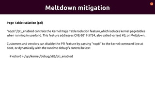 Meltdown mitigation
Page Table Isolation (pti)
“nopti”/pti_enabled controls the Kernel Page Table Isolation feature,which isolates kernel pagetables
when running in userland. This feature addresses CVE-2017-5754, also called variant #3, or Meltdown.
Customers and vendors can disable the PTI feature by passing “nopti” to the kernel command line at
boot, or dynamically with the runtime debugfs control below:
# echo 0 > /sys/kernel/debug/x86/pti_enabled
 